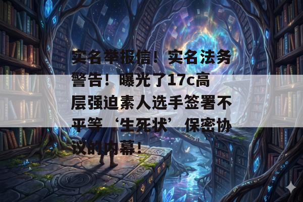 实名举报信!实名法务警告!曝光了17c高层强迫素人选手签署不平等‘生死状’保密协议的内幕!