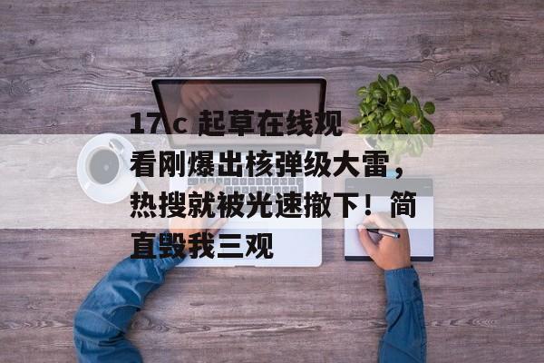 17.c 起草在线观看刚爆出核弹级大雷,热搜就被光速撤下!简直毁我三观