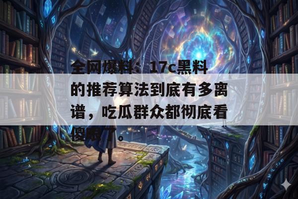 全网爆料:17c黑料的推荐算法到底有多离谱,吃瓜群众都彻底看傻眼了。