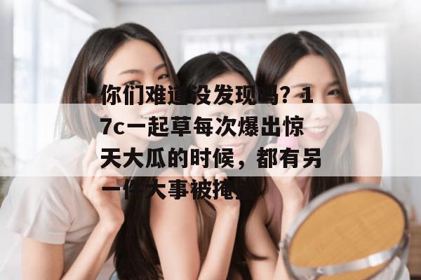 你们难道没发现吗?17c一起草每次爆出惊天大瓜的时候,都有另一件大事被掩盖