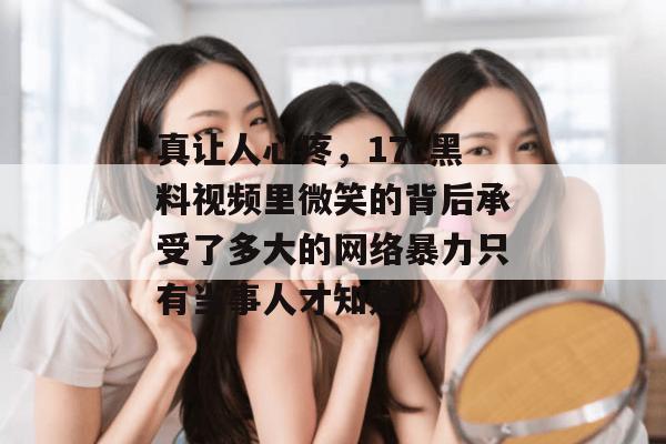 真让人心疼，17c黑料视频里微笑的背后承受了多大的网络暴力只有当事人才知道