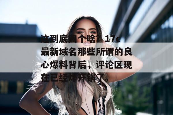这到底图个啥？17c最新域名那些所谓的良心爆料背后，评论区现在已经炸开锅了。