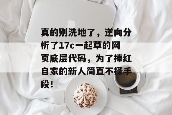 真的别洗地了，逆向分析了17c一起草的网页底层代码，为了捧红自家的新人简直不择手段！