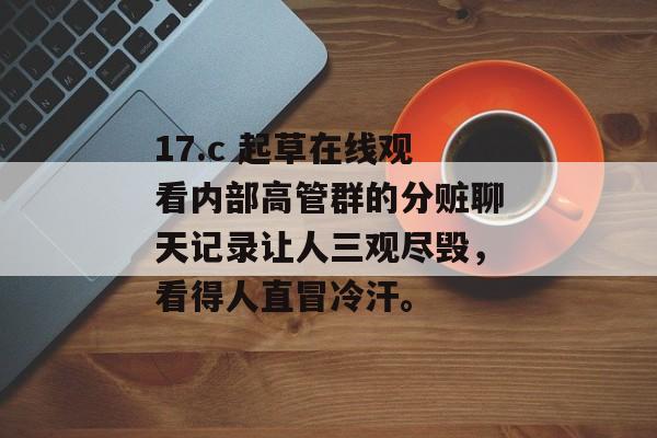 17.c 起草在线观看内部高管群的分赃聊天记录让人三观尽毁，看得人直冒冷汗。