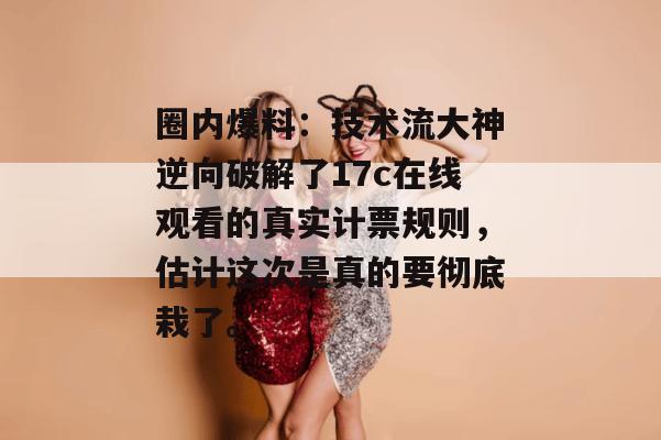 圈内爆料：技术流大神逆向破解了17c在线观看的真实计票规则，估计这次是真的要彻底栽了。