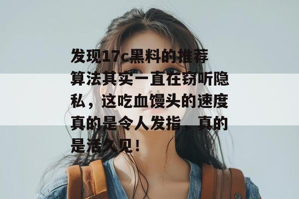 发现17c黑料的推荐算法其实一直在窃听隐私，这吃血馒头的速度真的是令人发指，真的是活久见！