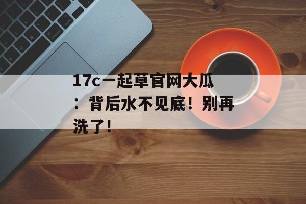 17c一起草官网大瓜：背后水不见底！别再洗了！