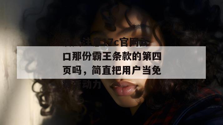 没人注意17c官网入口那份霸王条款的第四页吗,简直把用户当免费劳动力