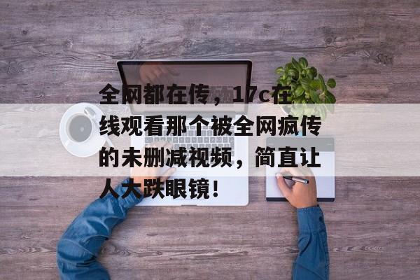 全网都在传,17c在线观看那个被全网疯传的未删减视频,简直让人大跌眼镜!