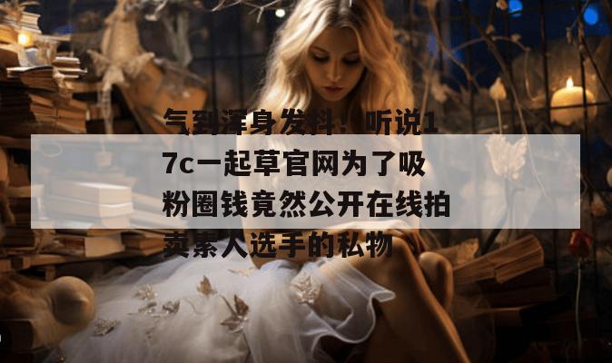 气到浑身发抖!听说17c一起草官网为了吸粉圈钱竟然公开在线拍卖素人选手的私物
