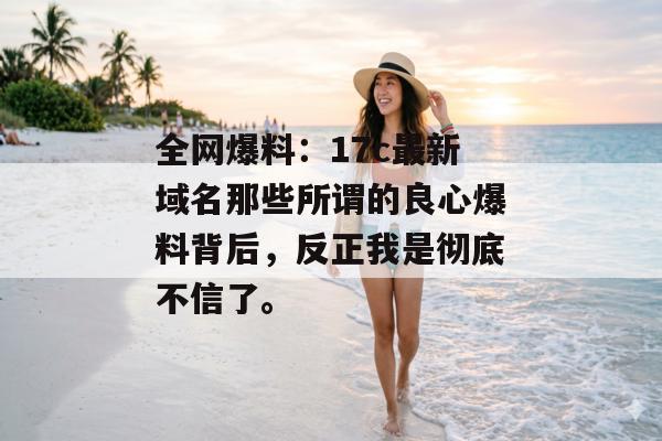 全网爆料:17c最新域名那些所谓的良心爆料背后,反正我是彻底不信了。