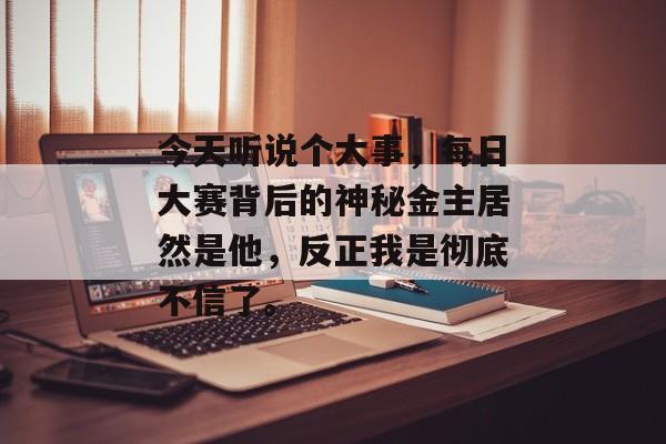 今天听说个大事,每日大赛背后的神秘金主居然是他,反正我是彻底不信了。