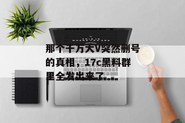 那个千万大V突然删号的真相,17c黑料群里全发出来了