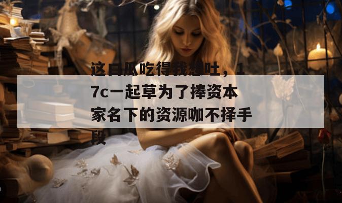 这口瓜吃得我想吐,17c一起草为了捧资本家名下的资源咖不择手段