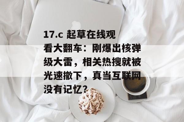 17.c 起草在线观看大翻车:刚爆出核弹级大雷,相关热搜就被光速撤下,真当互联网没有记忆?