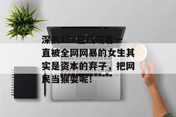 深扒17c在线观看一直被全网网暴的女生其实是资本的弃子,把网民当猴耍呢!