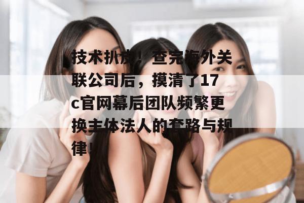 技术扒皮!查完海外关联公司后,摸清了17c官网幕后团队频繁更换主体法人的套路与规律!