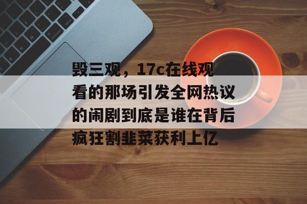 毁三观,17c在线观看的那场引发全网热议的闹剧到底是谁在背后疯狂割韭菜获利上亿