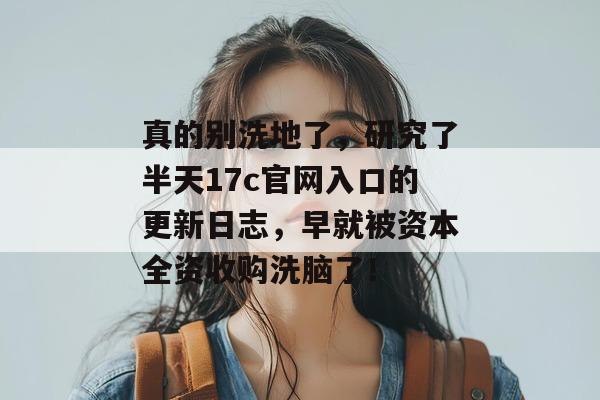 真的别洗地了,研究了半天17c官网入口的更新日志,早就被资本全资收购洗脑了!