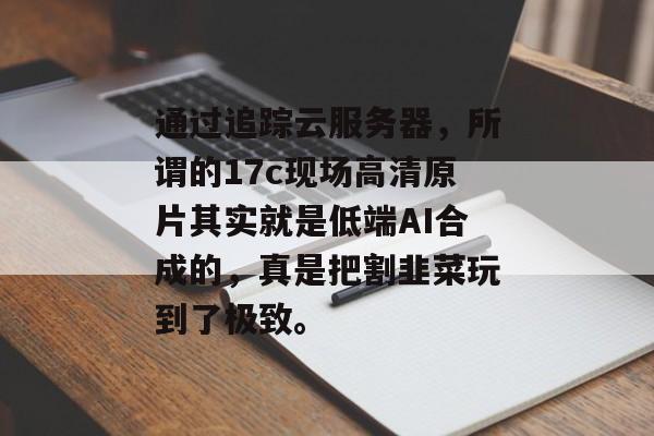 通过追踪云服务器,所谓的17c现场高清原片其实就是低端AI合成的,真是把割韭菜玩到了极致。