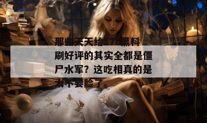 那些天天给17c黑料刷好评的其实全都是僵尸水军?这吃相真的是太不要脸了。