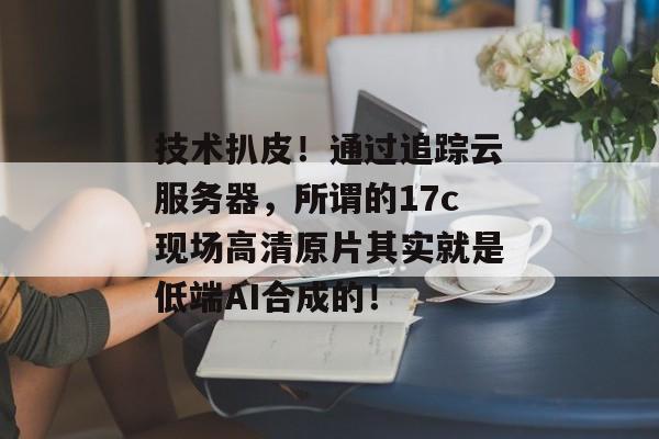 技术扒皮!通过追踪云服务器,所谓的17c现场高清原片其实就是低端AI合成的!