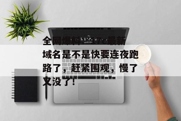全网爆料:17c最新域名是不是快要连夜跑路了,赶紧围观,慢了又没了!