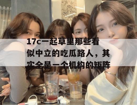 17c一起草里那些看似中立的吃瓜路人,其实全是一个机构的矩阵
